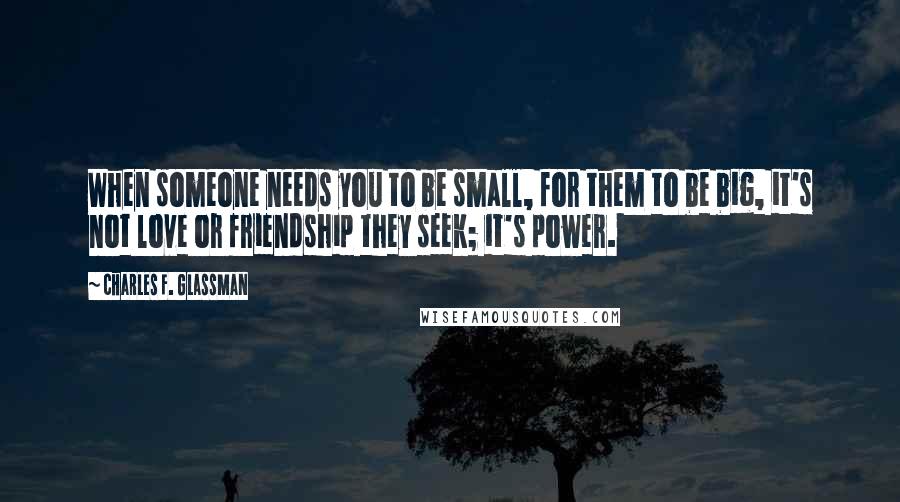 Charles F. Glassman Quotes: When someone needs you to be small, for them to be big, it's not love or friendship they seek; it's power.