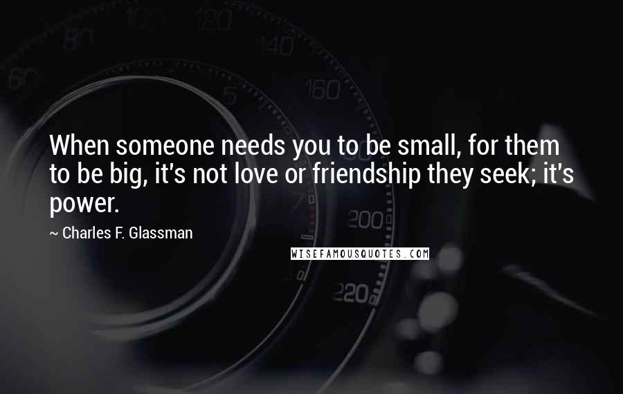 Charles F. Glassman Quotes: When someone needs you to be small, for them to be big, it's not love or friendship they seek; it's power.