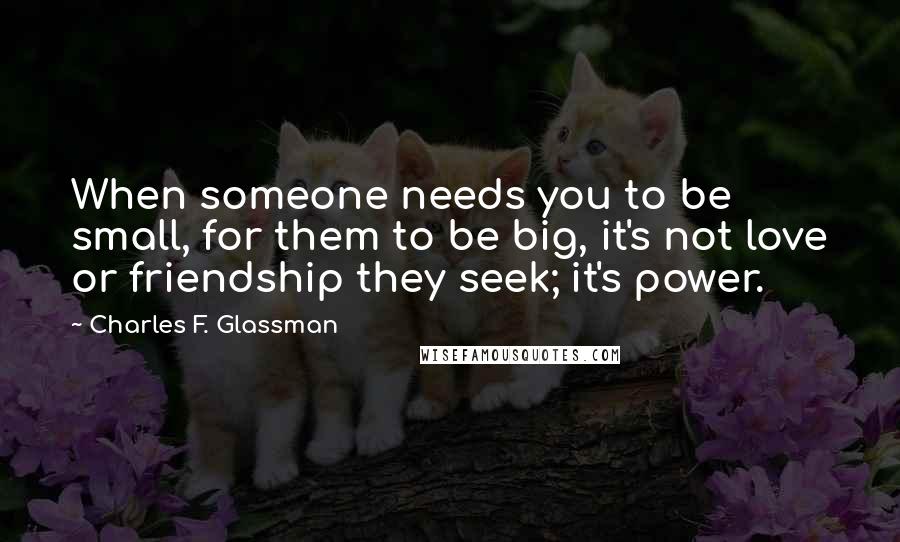 Charles F. Glassman Quotes: When someone needs you to be small, for them to be big, it's not love or friendship they seek; it's power.