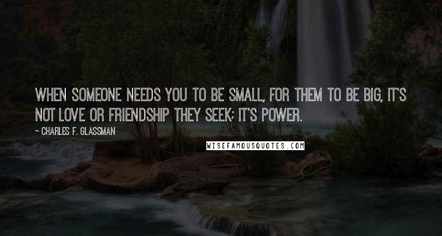 Charles F. Glassman Quotes: When someone needs you to be small, for them to be big, it's not love or friendship they seek; it's power.