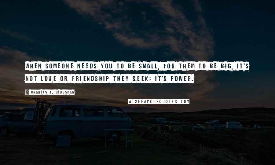 Charles F. Glassman Quotes: When someone needs you to be small, for them to be big, it's not love or friendship they seek; it's power.