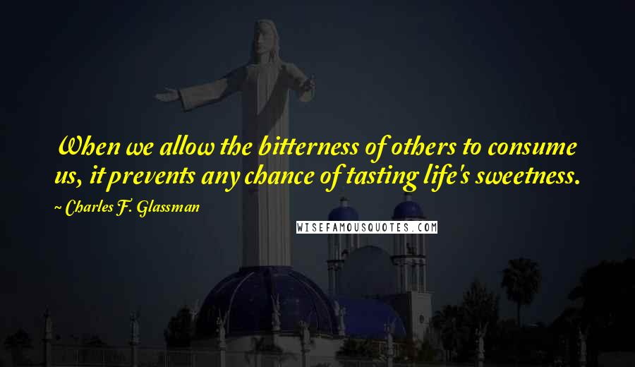 Charles F. Glassman Quotes: When we allow the bitterness of others to consume us, it prevents any chance of tasting life's sweetness.