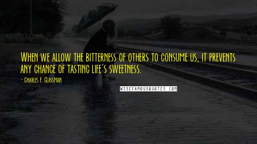 Charles F. Glassman Quotes: When we allow the bitterness of others to consume us, it prevents any chance of tasting life's sweetness.