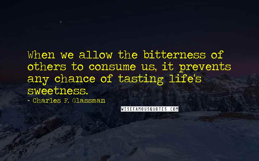 Charles F. Glassman Quotes: When we allow the bitterness of others to consume us, it prevents any chance of tasting life's sweetness.