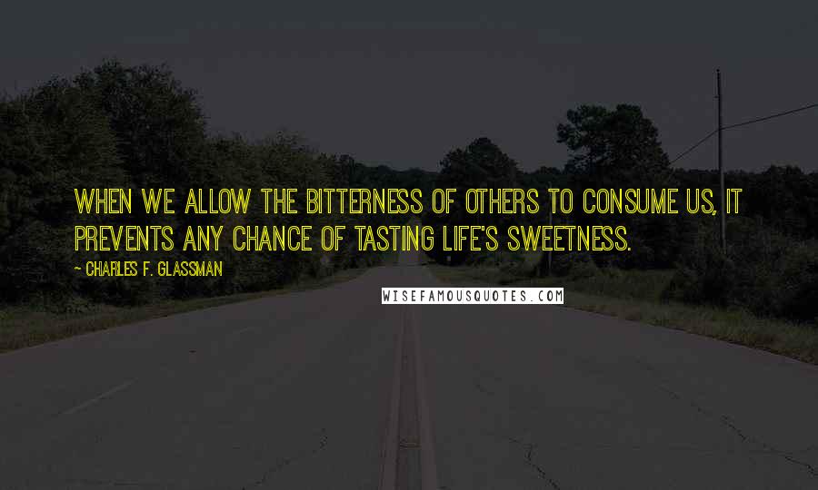 Charles F. Glassman Quotes: When we allow the bitterness of others to consume us, it prevents any chance of tasting life's sweetness.