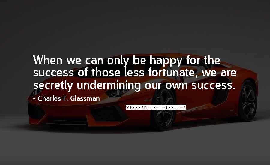 Charles F. Glassman Quotes: When we can only be happy for the success of those less fortunate, we are secretly undermining our own success.