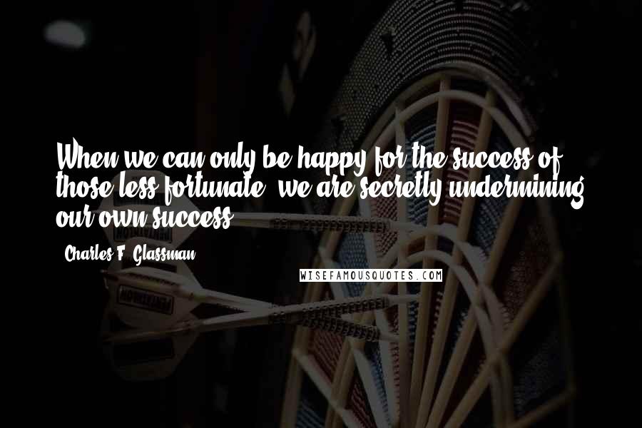 Charles F. Glassman Quotes: When we can only be happy for the success of those less fortunate, we are secretly undermining our own success.