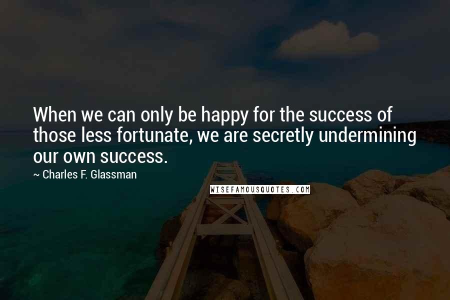 Charles F. Glassman Quotes: When we can only be happy for the success of those less fortunate, we are secretly undermining our own success.