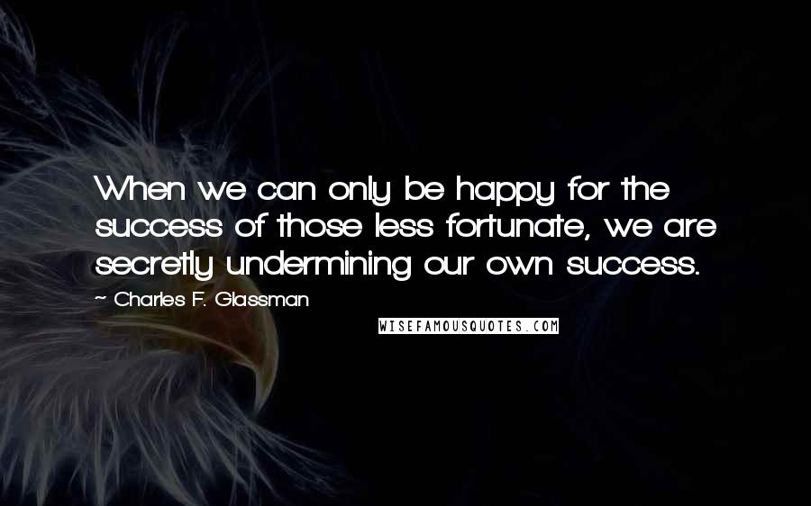 Charles F. Glassman Quotes: When we can only be happy for the success of those less fortunate, we are secretly undermining our own success.