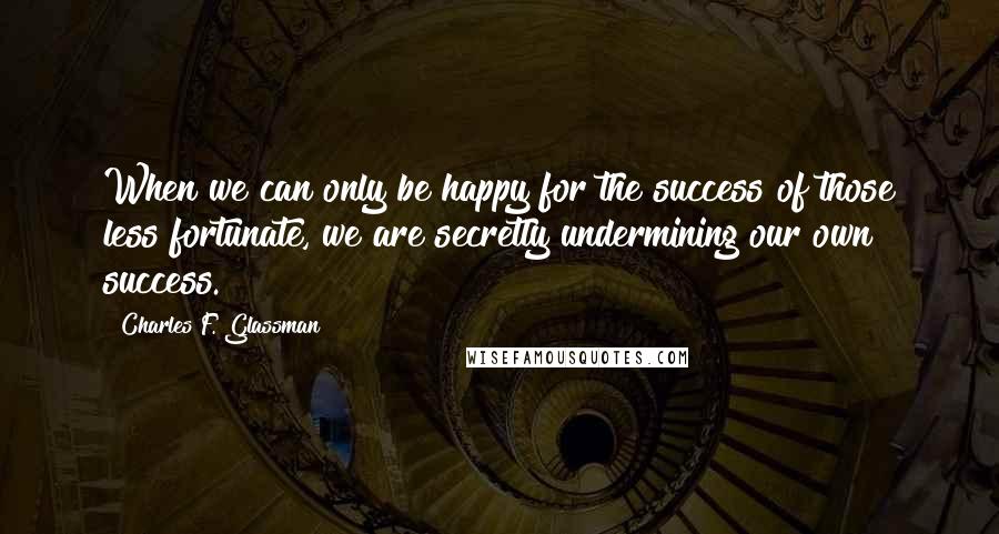 Charles F. Glassman Quotes: When we can only be happy for the success of those less fortunate, we are secretly undermining our own success.