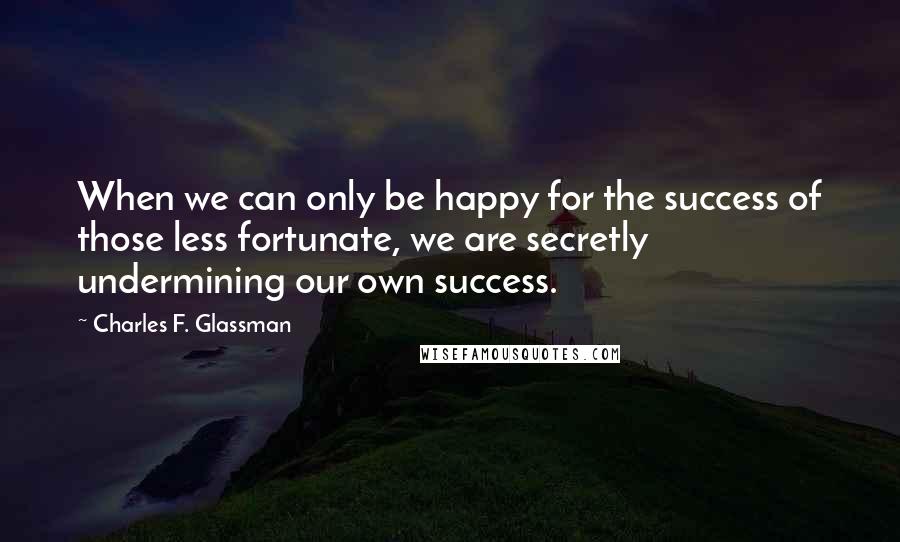 Charles F. Glassman Quotes: When we can only be happy for the success of those less fortunate, we are secretly undermining our own success.