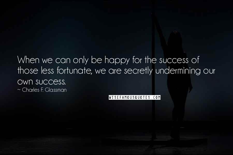 Charles F. Glassman Quotes: When we can only be happy for the success of those less fortunate, we are secretly undermining our own success.