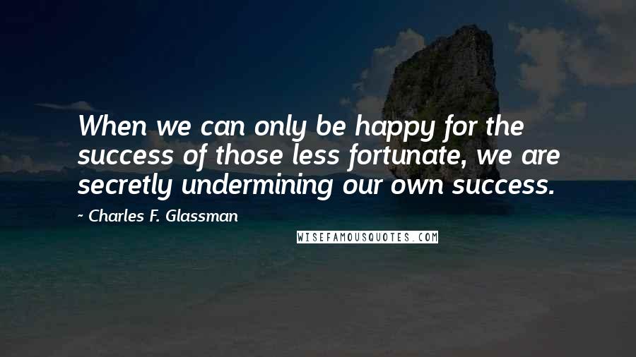 Charles F. Glassman Quotes: When we can only be happy for the success of those less fortunate, we are secretly undermining our own success.