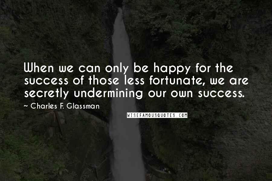 Charles F. Glassman Quotes: When we can only be happy for the success of those less fortunate, we are secretly undermining our own success.