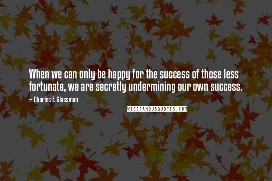 Charles F. Glassman Quotes: When we can only be happy for the success of those less fortunate, we are secretly undermining our own success.