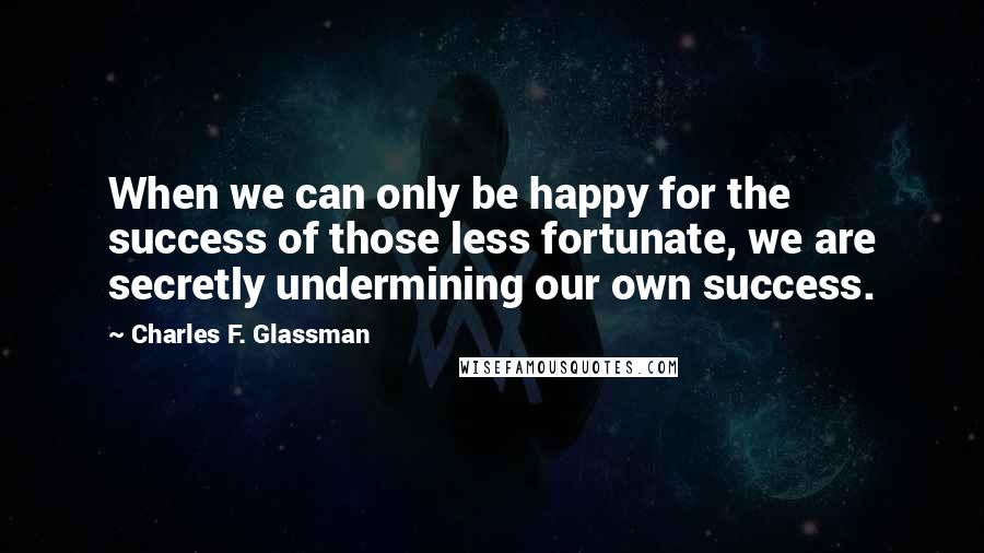 Charles F. Glassman Quotes: When we can only be happy for the success of those less fortunate, we are secretly undermining our own success.