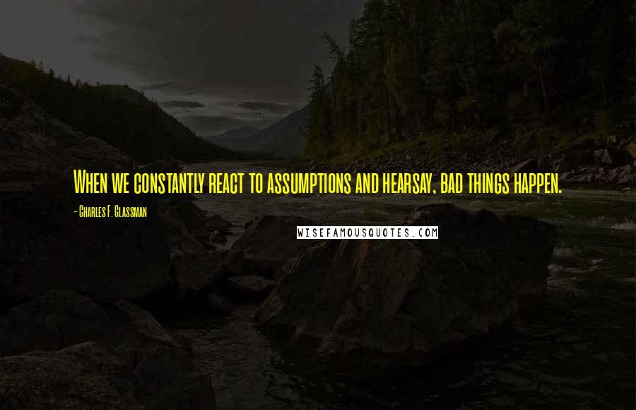 Charles F. Glassman Quotes: When we constantly react to assumptions and hearsay, bad things happen.