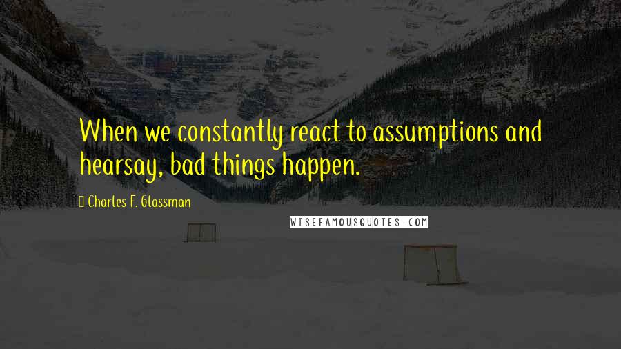 Charles F. Glassman Quotes: When we constantly react to assumptions and hearsay, bad things happen.