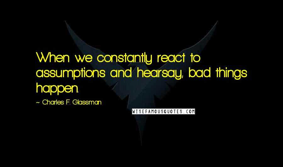 Charles F. Glassman Quotes: When we constantly react to assumptions and hearsay, bad things happen.