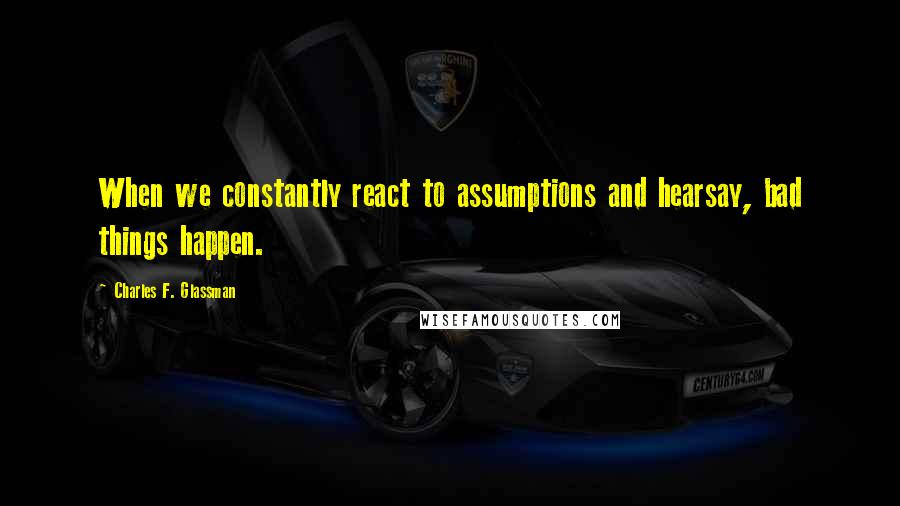 Charles F. Glassman Quotes: When we constantly react to assumptions and hearsay, bad things happen.