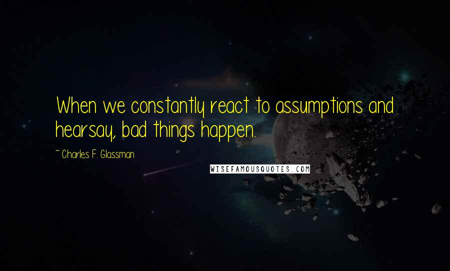 Charles F. Glassman Quotes: When we constantly react to assumptions and hearsay, bad things happen.