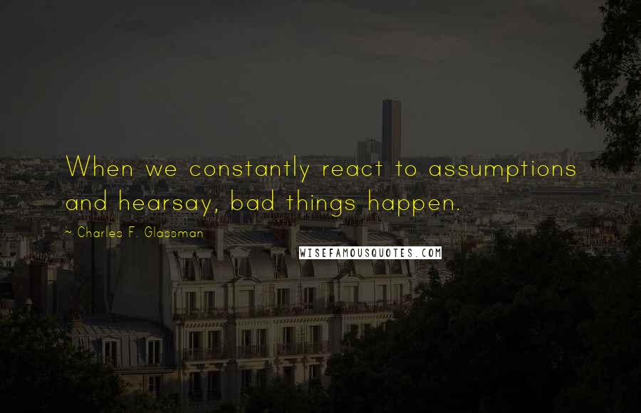 Charles F. Glassman Quotes: When we constantly react to assumptions and hearsay, bad things happen.