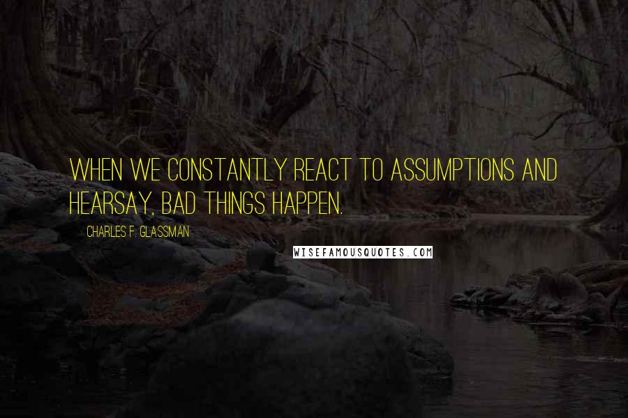 Charles F. Glassman Quotes: When we constantly react to assumptions and hearsay, bad things happen.