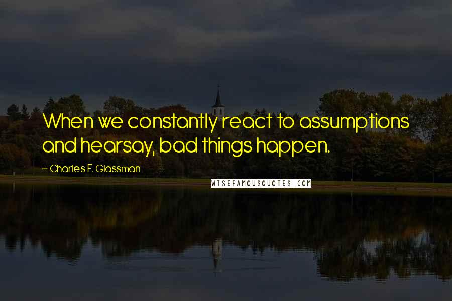 Charles F. Glassman Quotes: When we constantly react to assumptions and hearsay, bad things happen.