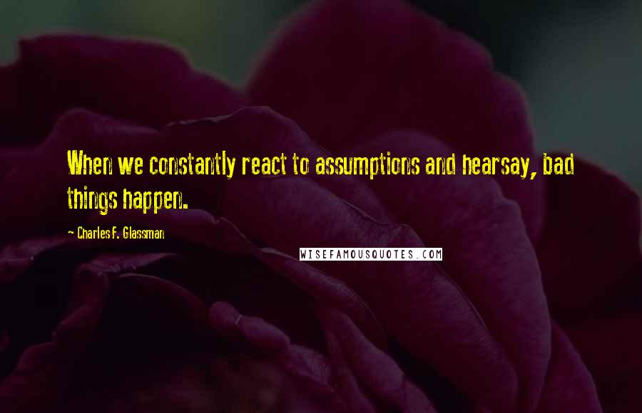 Charles F. Glassman Quotes: When we constantly react to assumptions and hearsay, bad things happen.