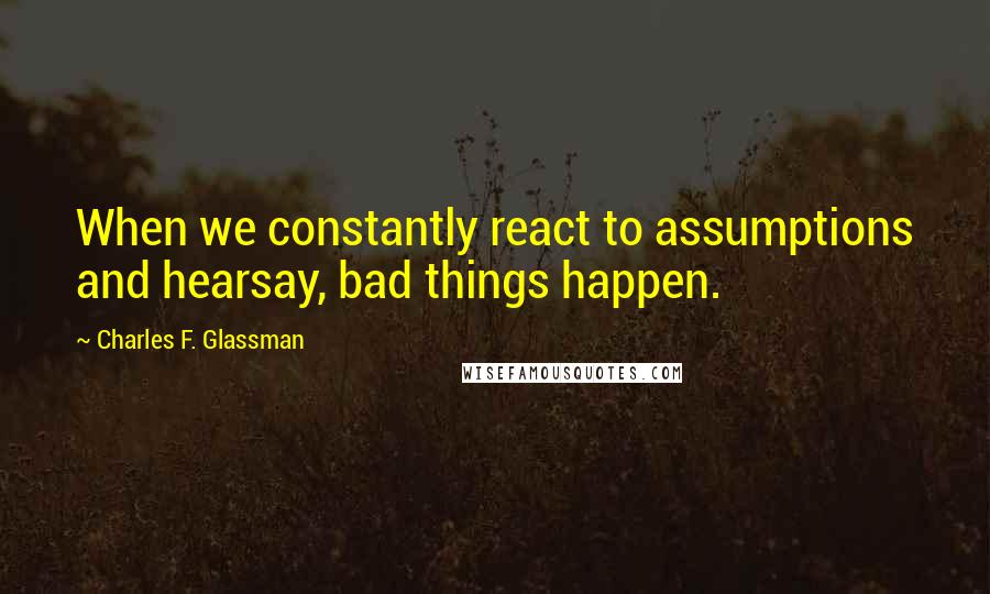 Charles F. Glassman Quotes: When we constantly react to assumptions and hearsay, bad things happen.