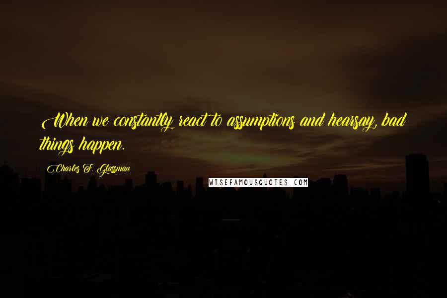 Charles F. Glassman Quotes: When we constantly react to assumptions and hearsay, bad things happen.