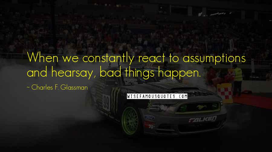 Charles F. Glassman Quotes: When we constantly react to assumptions and hearsay, bad things happen.