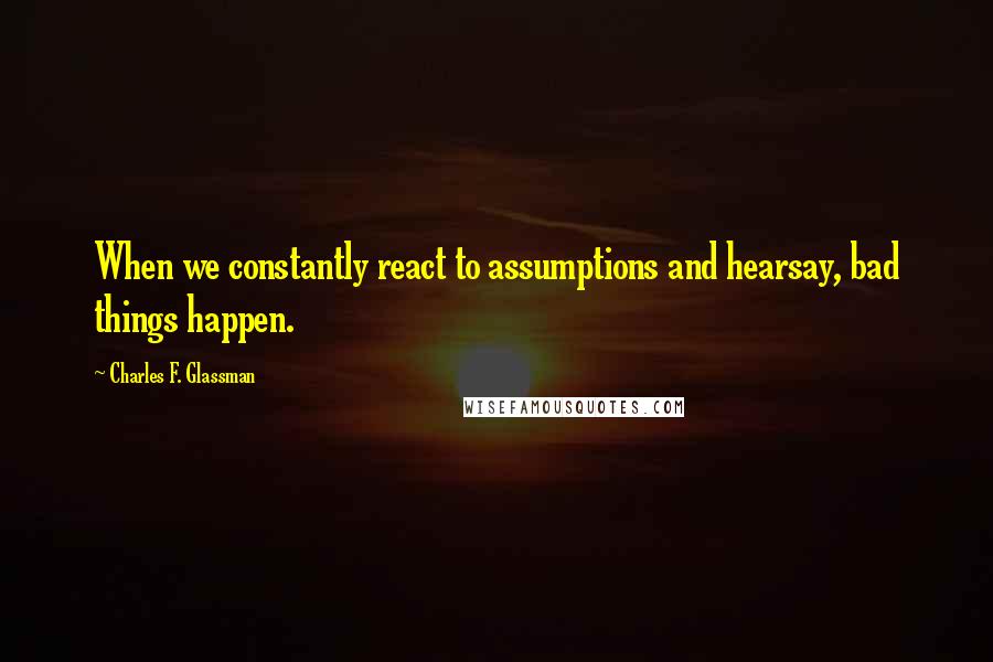Charles F. Glassman Quotes: When we constantly react to assumptions and hearsay, bad things happen.