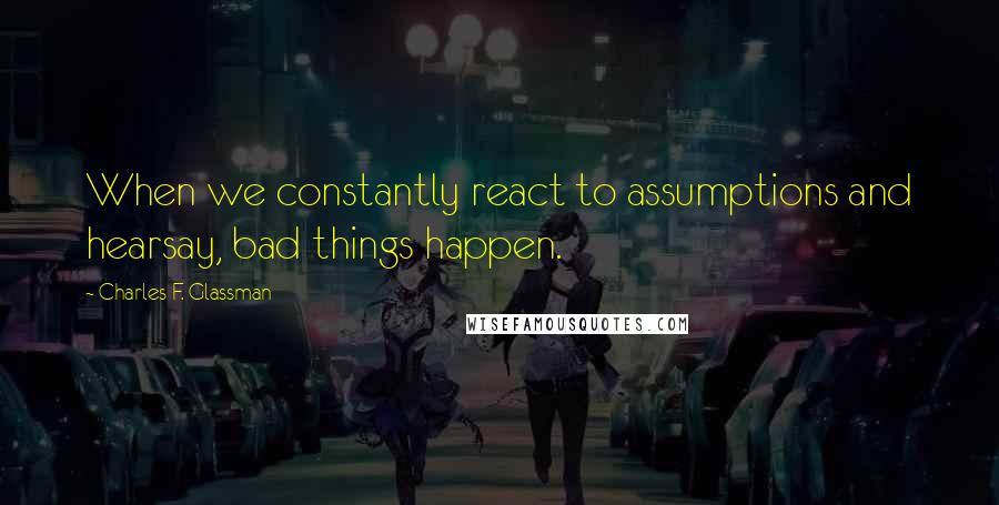 Charles F. Glassman Quotes: When we constantly react to assumptions and hearsay, bad things happen.