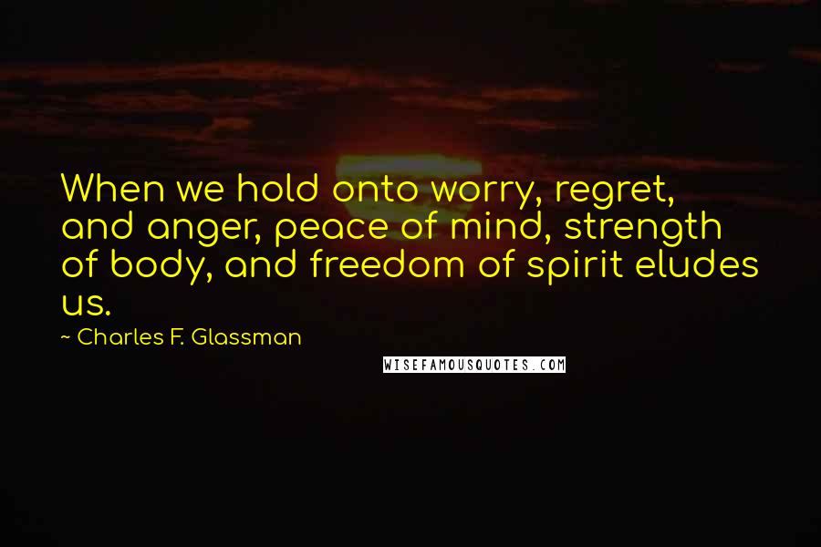 Charles F. Glassman Quotes: When we hold onto worry, regret, and anger, peace of mind, strength of body, and freedom of spirit eludes us.