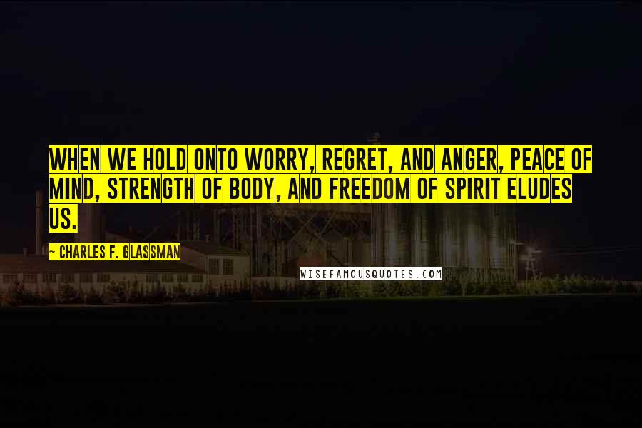 Charles F. Glassman Quotes: When we hold onto worry, regret, and anger, peace of mind, strength of body, and freedom of spirit eludes us.