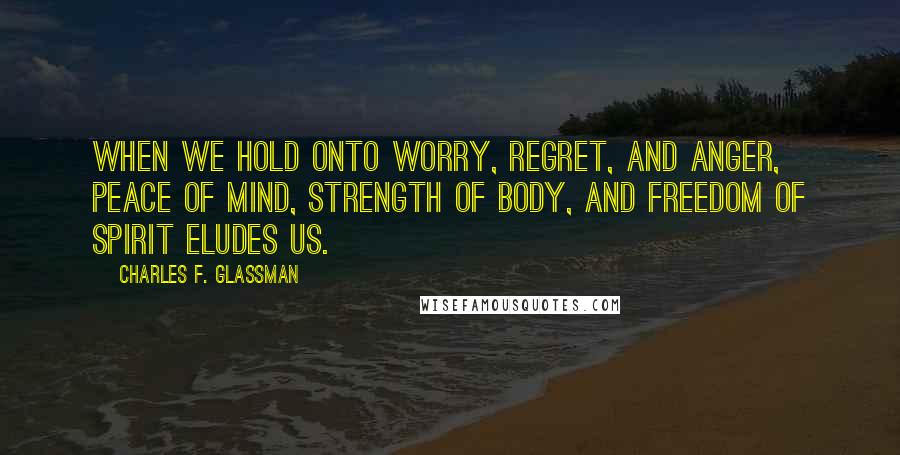 Charles F. Glassman Quotes: When we hold onto worry, regret, and anger, peace of mind, strength of body, and freedom of spirit eludes us.