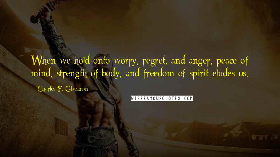 Charles F. Glassman Quotes: When we hold onto worry, regret, and anger, peace of mind, strength of body, and freedom of spirit eludes us.