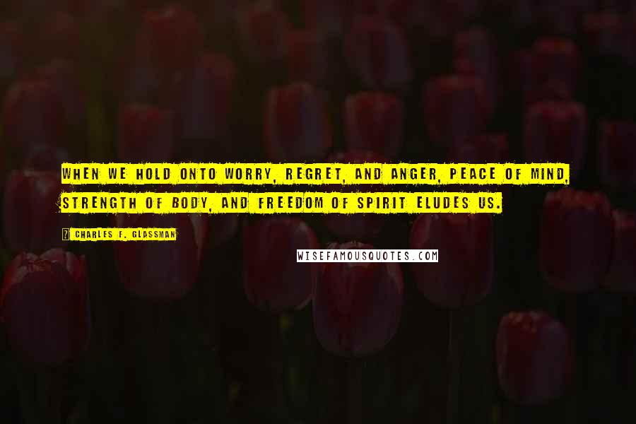 Charles F. Glassman Quotes: When we hold onto worry, regret, and anger, peace of mind, strength of body, and freedom of spirit eludes us.