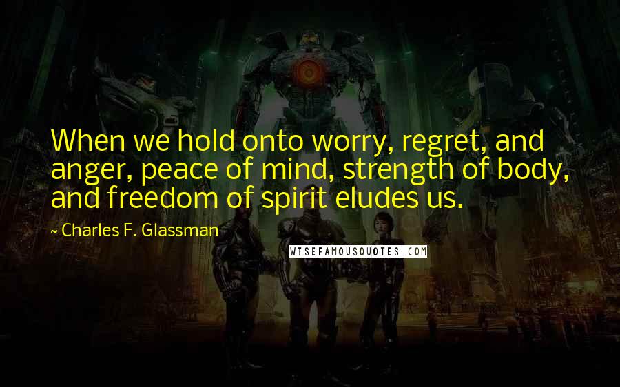 Charles F. Glassman Quotes: When we hold onto worry, regret, and anger, peace of mind, strength of body, and freedom of spirit eludes us.