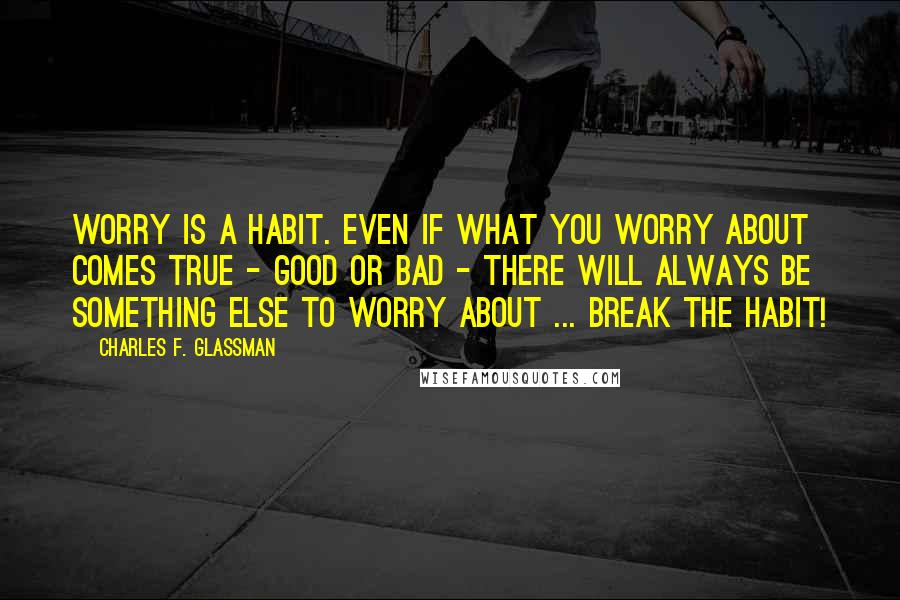 Charles F. Glassman Quotes: Worry is a habit. Even if what you worry about comes true - good or bad - there will always be something else to worry about ... Break the habit!
