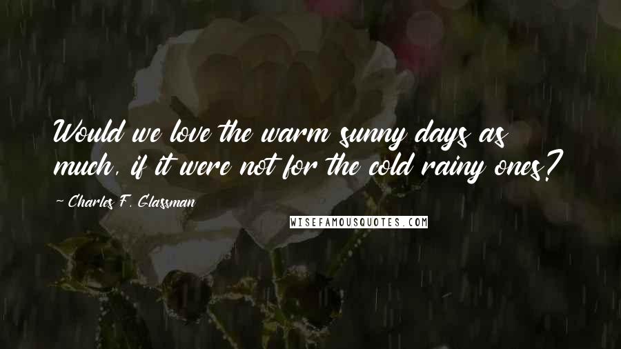 Charles F. Glassman Quotes: Would we love the warm sunny days as much, if it were not for the cold rainy ones?