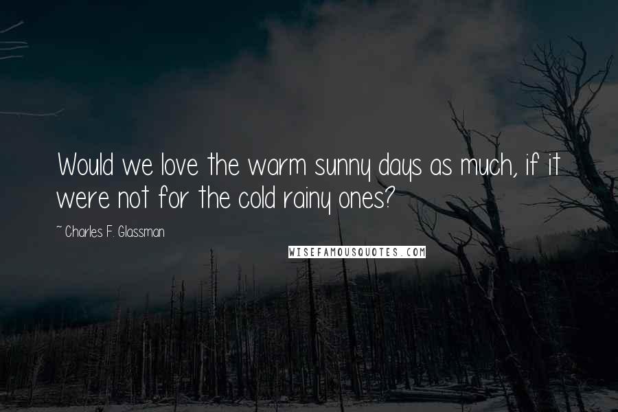 Charles F. Glassman Quotes: Would we love the warm sunny days as much, if it were not for the cold rainy ones?