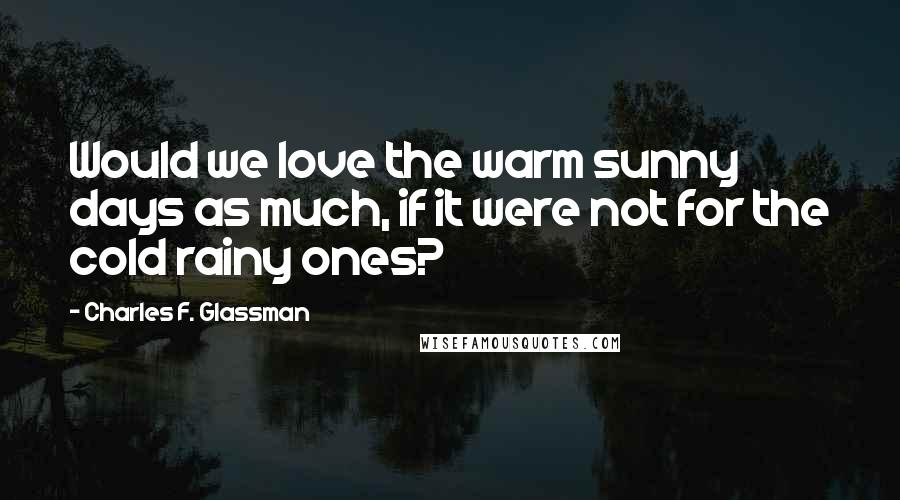 Charles F. Glassman Quotes: Would we love the warm sunny days as much, if it were not for the cold rainy ones?