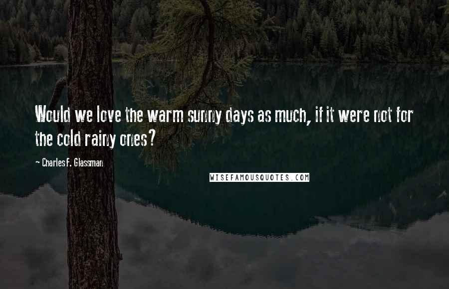 Charles F. Glassman Quotes: Would we love the warm sunny days as much, if it were not for the cold rainy ones?