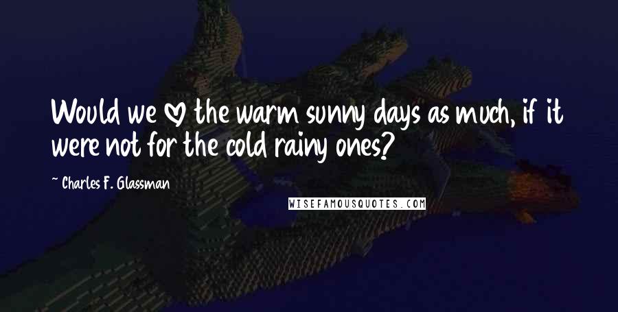 Charles F. Glassman Quotes: Would we love the warm sunny days as much, if it were not for the cold rainy ones?