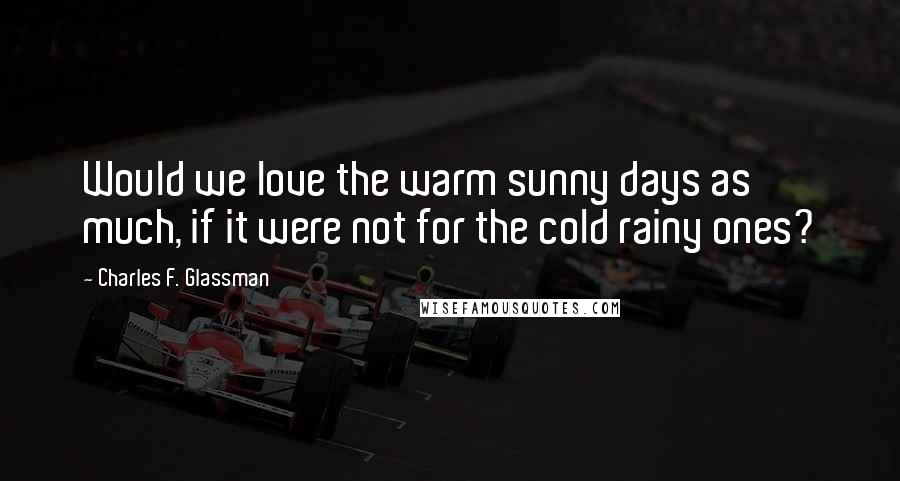 Charles F. Glassman Quotes: Would we love the warm sunny days as much, if it were not for the cold rainy ones?