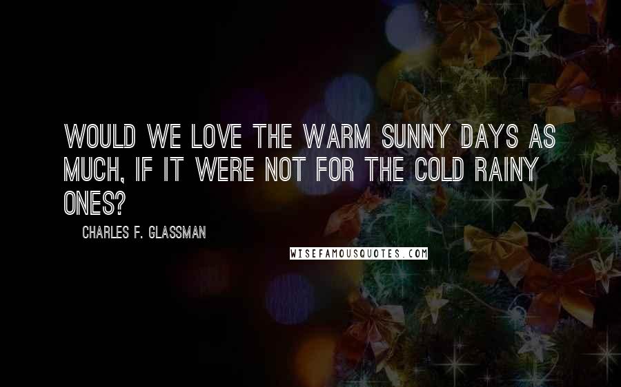 Charles F. Glassman Quotes: Would we love the warm sunny days as much, if it were not for the cold rainy ones?