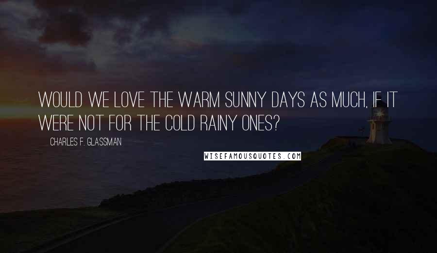 Charles F. Glassman Quotes: Would we love the warm sunny days as much, if it were not for the cold rainy ones?