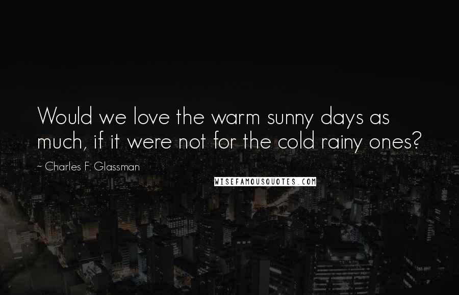 Charles F. Glassman Quotes: Would we love the warm sunny days as much, if it were not for the cold rainy ones?